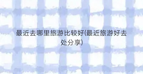 最近去哪里旅游比较好(最近旅游好去处分享)
