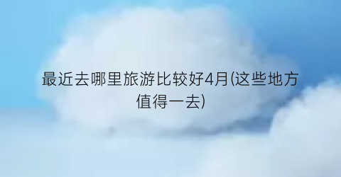最近去哪里旅游比较好4月(这些地方值得一去)