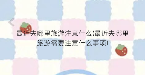 最近去哪里旅游注意什么(最近去哪里旅游需要注意什么事项)