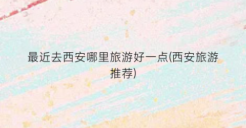 最近去西安哪里旅游好一点(西安旅游推荐)