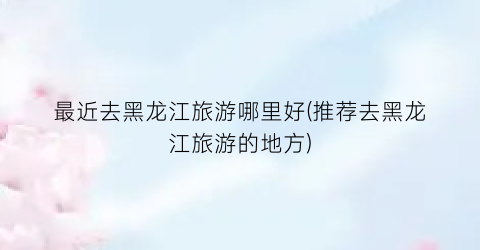 最近去黑龙江旅游哪里好(推荐去黑龙江旅游的地方)