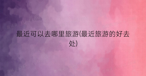 最近可以去哪里旅游(最近旅游的好去处)