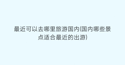 最近可以去哪里旅游国内(国内哪些景点适合最近的出游)