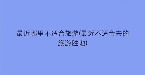 最近哪里不适合旅游(最近不适合去的旅游胜地)