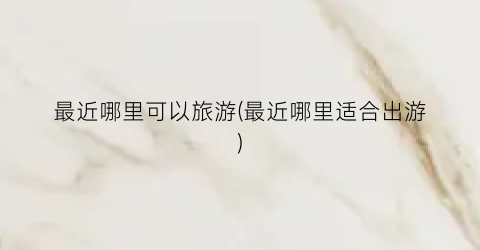 最近哪里可以旅游(最近哪里适合出游)