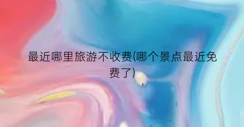 最近哪里旅游不收费(哪个景点最近免费了)