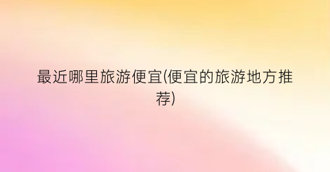最近哪里旅游便宜(便宜的旅游地方推荐)