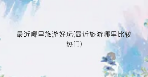 最近哪里旅游好玩(最近旅游哪里比较热门)