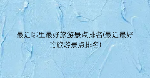 最近哪里最好旅游景点排名(最近最好的旅游景点排名)