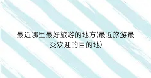 最近哪里最好旅游的地方(最近旅游最受欢迎的目的地)