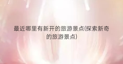 最近哪里有新开的旅游景点(探索新奇的旅游景点)