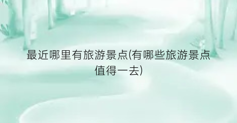 最近哪里有旅游景点(有哪些旅游景点值得一去)