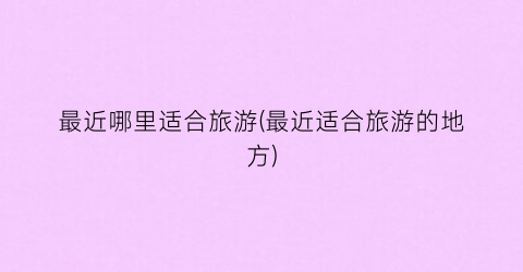 最近哪里适合旅游(最近适合旅游的地方)