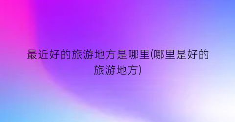 最近好的旅游地方是哪里(哪里是好的旅游地方)