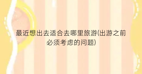 最近想出去适合去哪里旅游(出游之前必须考虑的问题)