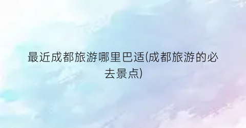 最近成都旅游哪里巴适(成都旅游的必去景点)