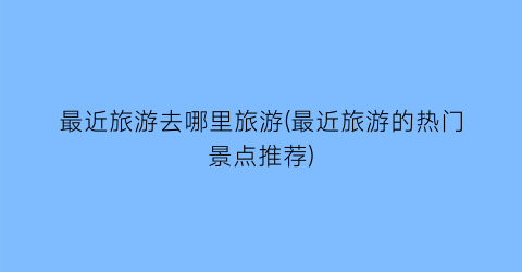 最近旅游去哪里旅游(最近旅游的热门景点推荐)