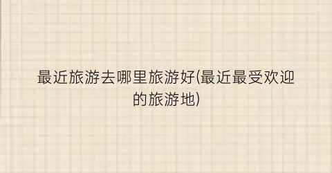 最近旅游去哪里旅游好(最近最受欢迎的旅游地)