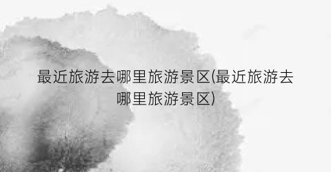 最近旅游去哪里旅游景区(最近旅游去哪里旅游景区)
