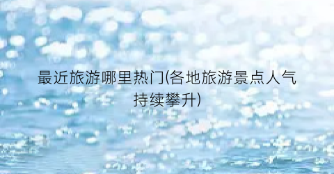 最近旅游哪里热门(各地旅游景点人气持续攀升)