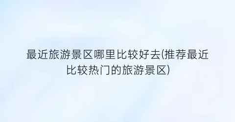 最近旅游景区哪里比较好去(推荐最近比较热门的旅游景区)
