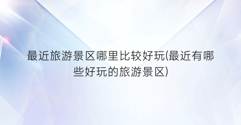最近旅游景区哪里比较好玩(最近有哪些好玩的旅游景区)