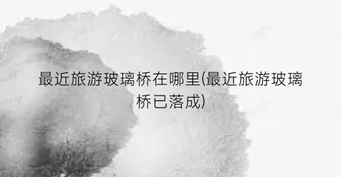 最近旅游玻璃桥在哪里(最近旅游玻璃桥已落成)