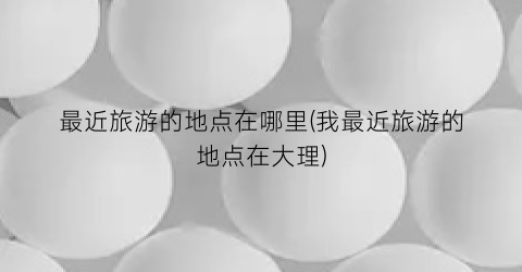 最近旅游的地点在哪里(我最近旅游的地点在大理)