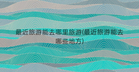 最近旅游能去哪里旅游(最近旅游能去哪些地方)