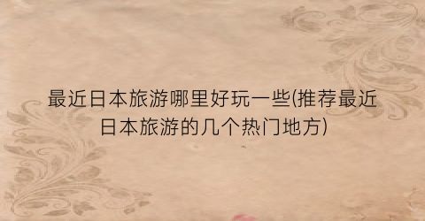 最近日本旅游哪里好玩一些(推荐最近日本旅游的几个热门地方)
