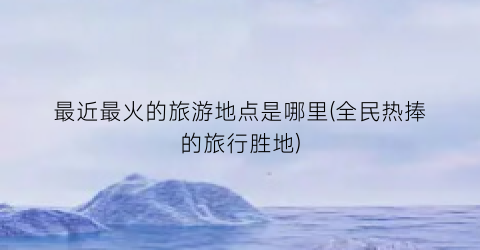 最近最火的旅游地点是哪里(全民热捧的旅行胜地)