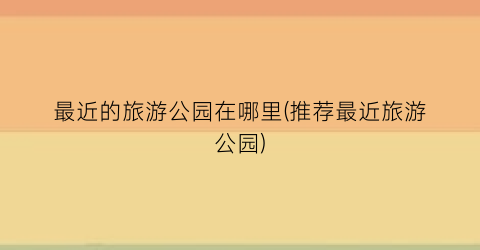 最近的旅游公园在哪里(推荐最近旅游公园)