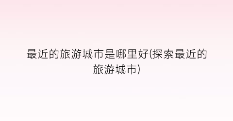 最近的旅游城市是哪里好(探索最近的旅游城市)