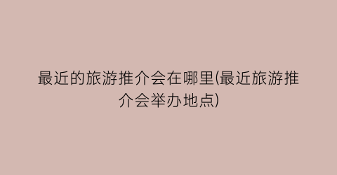 最近的旅游推介会在哪里(最近旅游推介会举办地点)