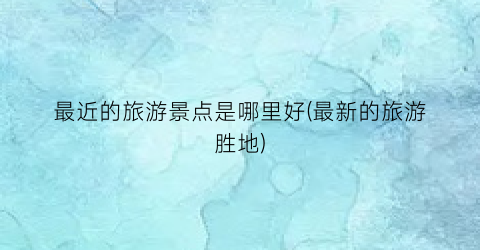 最近的旅游景点是哪里好(最新的旅游胜地)