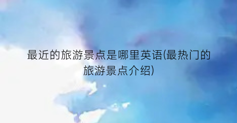 最近的旅游景点是哪里英语(最热门的旅游景点介绍)