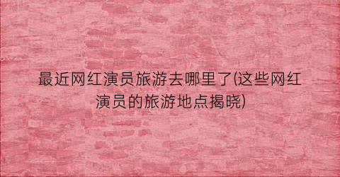 最近网红演员旅游去哪里了(这些网红演员的旅游地点揭晓)