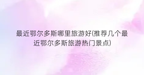 最近鄂尔多斯哪里旅游好(推荐几个最近鄂尔多斯旅游热门景点)