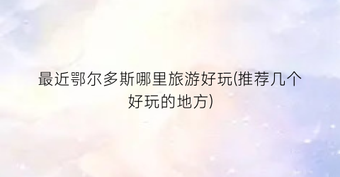 最近鄂尔多斯哪里旅游好玩(推荐几个好玩的地方)
