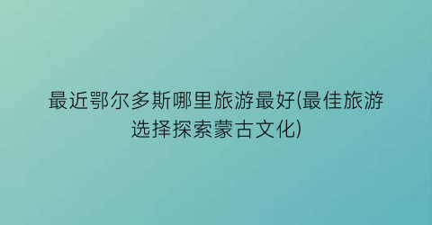 最近鄂尔多斯哪里旅游最好(最佳旅游选择探索蒙古文化)