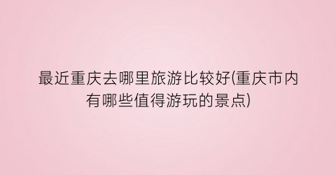 最近重庆去哪里旅游比较好(重庆市内有哪些值得游玩的景点)