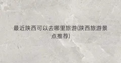 最近陕西可以去哪里旅游(陕西旅游景点推荐)