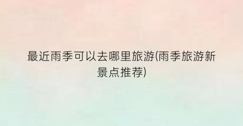 最近雨季可以去哪里旅游(雨季旅游新景点推荐)