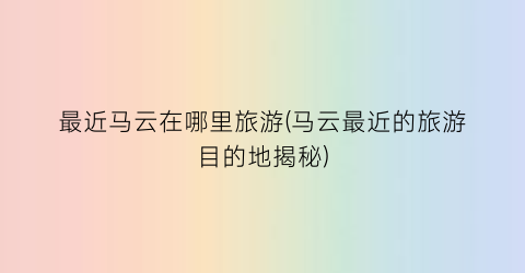 最近马云在哪里旅游(马云最近的旅游目的地揭秘)