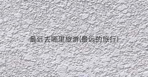 最远去哪里旅游(最远的旅行)