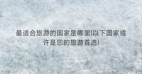 最适合旅游的国家是哪里(以下国家或许是您的旅游首选)