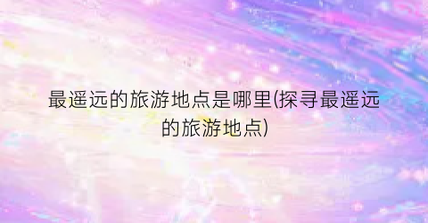 最遥远的旅游地点是哪里(探寻最遥远的旅游地点)