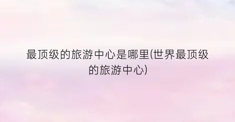 最顶级的旅游中心是哪里(世界最顶级的旅游中心)