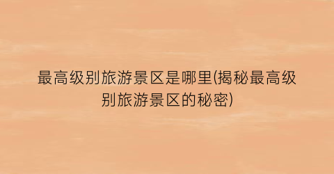 最高级别旅游景区是哪里(揭秘最高级别旅游景区的秘密)