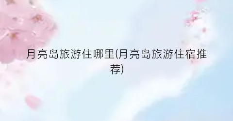 月亮岛旅游住哪里(月亮岛旅游住宿推荐)